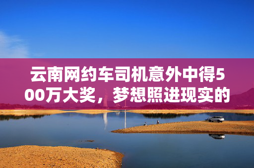 云南网约车司机意外中得500万大奖，梦想照进现实的故事