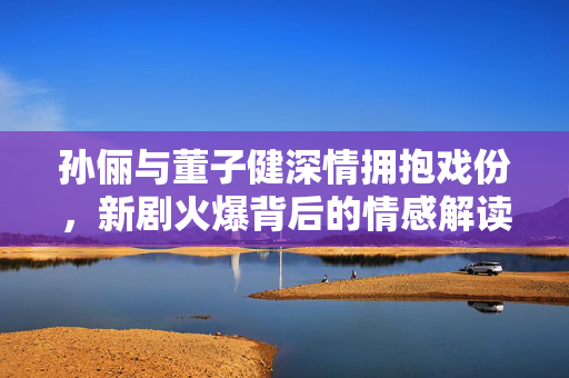 孙俪与董子健深情拥抱戏份，新剧火爆背后的情感解读