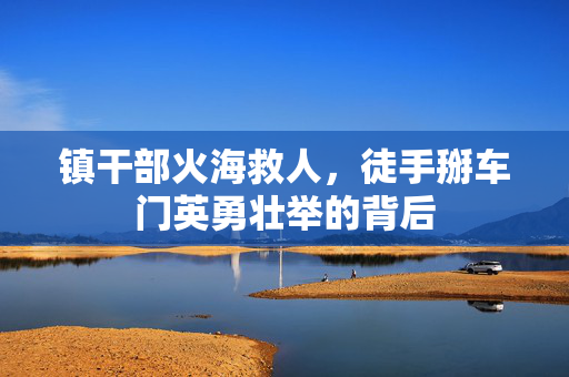 镇干部火海救人，徒手掰车门英勇壮举的背后