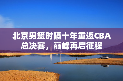 北京男篮时隔十年重返CBA总决赛，巅峰再启征程
