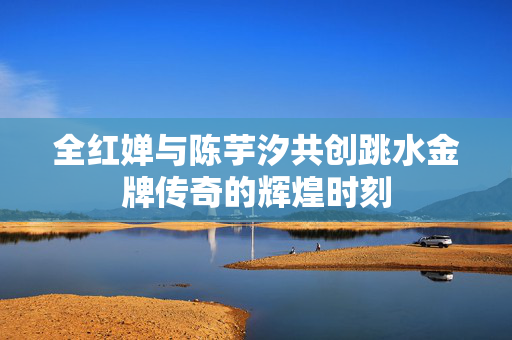全红婵与陈芋汐共创跳水金牌传奇的辉煌时刻