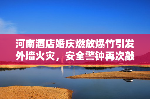 河南酒店婚庆燃放爆竹引发外墙火灾，安全警钟再次敲响