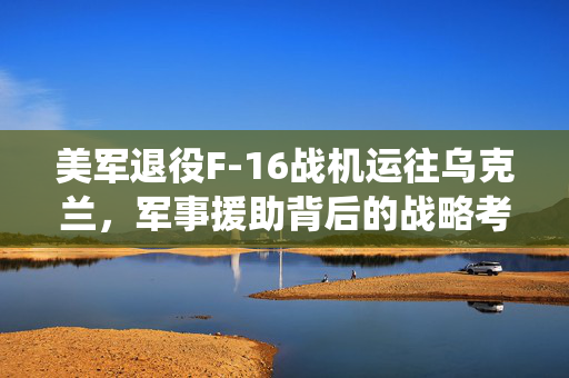 美军退役F-16战机运往乌克兰，军事援助背后的战略考量
