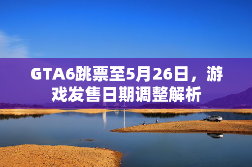 GTA6跳票至5月26日，游戏发售日期调整解析