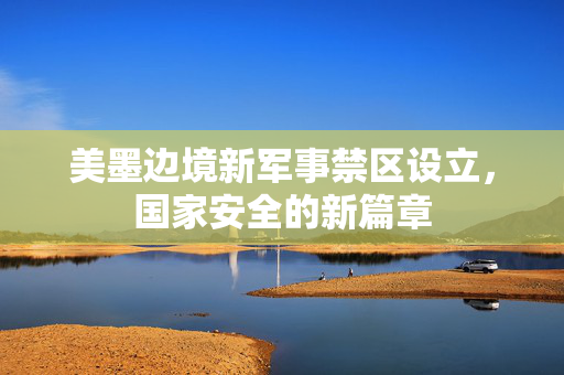 美墨边境新军事禁区设立，国家安全的新篇章