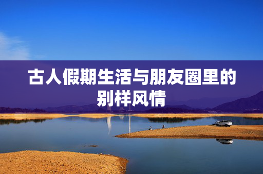 古人假期生活与朋友圈里的别样风情