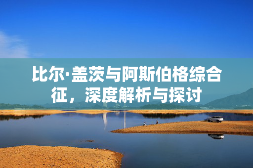 比尔·盖茨与阿斯伯格综合征，深度解析与探讨