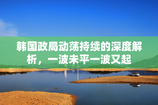 韩国政局动荡持续的深度解析，一波未平一波又起