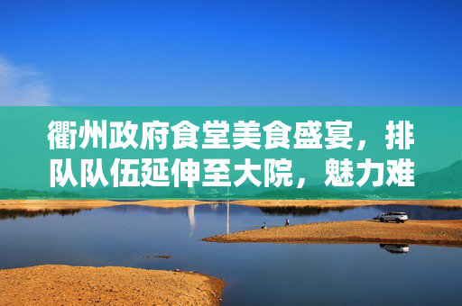 衢州政府食堂美食盛宴，排队队伍延伸至大院，魅力难挡