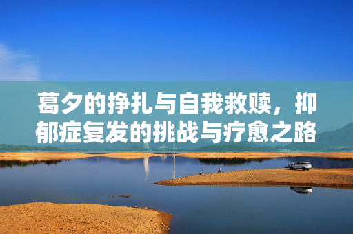 葛夕的挣扎与自我救赎，抑郁症复发的挑战与疗愈之路