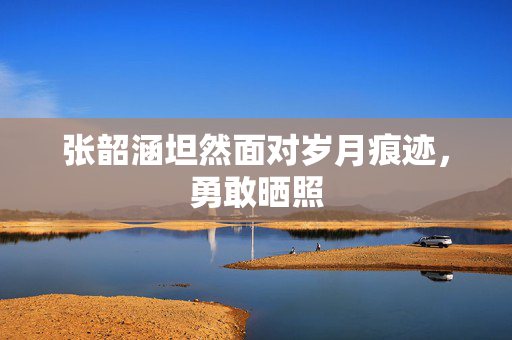 张韶涵坦然面对岁月痕迹，勇敢晒照