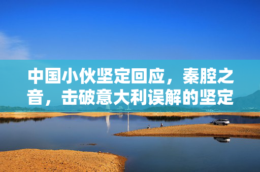 中国小伙坚定回应，秦腔之音，击破意大利误解的坚定之声