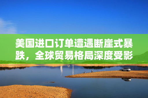美国进口订单遭遇断崖式暴跌，全球贸易格局深度受影响
