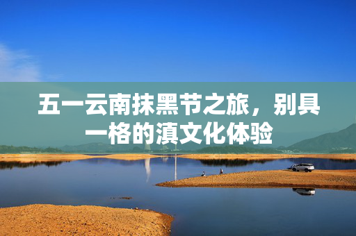 五一云南抹黑节之旅，别具一格的滇文化体验