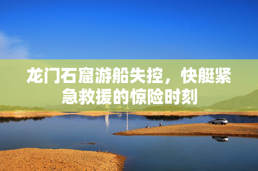 龙门石窟游船失控，快艇紧急救援的惊险时刻