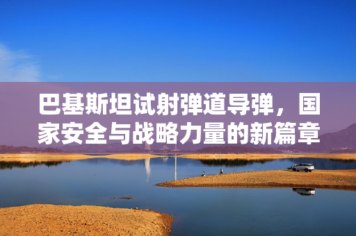 巴基斯坦试射弹道导弹，国家安全与战略力量的新篇章