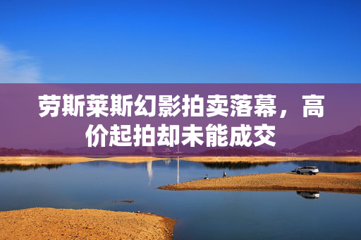 劳斯莱斯幻影拍卖落幕，高价起拍却未能成交