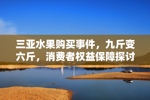 三亚水果购买事件，九斤变六斤，消费者权益保障探讨