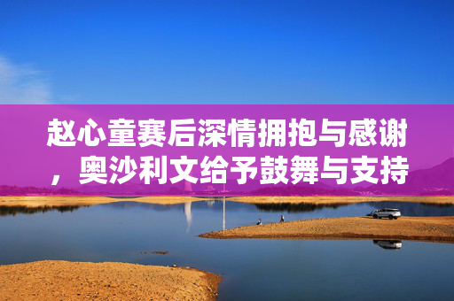 赵心童赛后深情拥抱与感谢，奥沙利文给予鼓舞与支持