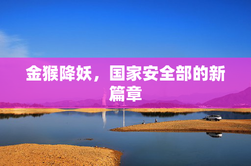 金猴降妖，国家安全部的新篇章