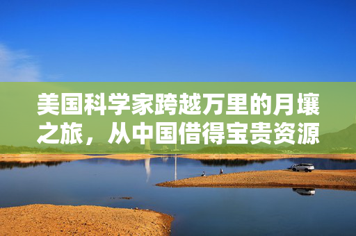 美国科学家跨越万里的月壤之旅，从中国借得宝贵资源之旅
