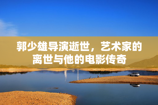 郭少雄导演逝世，艺术家的离世与他的电影传奇
