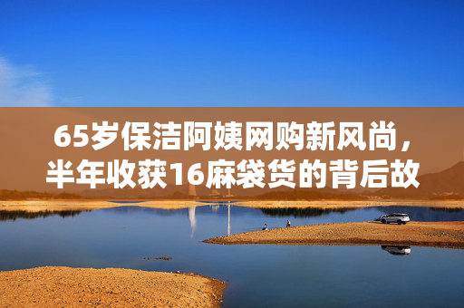65岁保洁阿姨网购新风尚，半年收获16麻袋货的背后故事